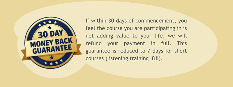 30 day money back guarantee: If within 30 days of commencement, you feel the course you are participating in is not adding value to our life, we will refund your payment in full. This guarantee is reduced to 7 days for short courses (listening training I & II).